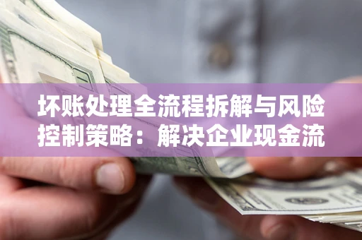 武汉坏账处理全流程拆解与风险控制策略：解决企业现金流顽疾的实战指南