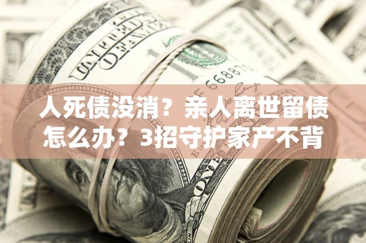 武汉人死债没消？亲人离世留债怎么办？3招守护家产不背锅