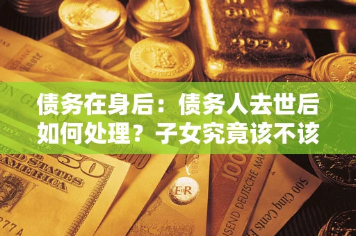 武汉债务在身后：债务人去世后如何处理？子女究竟该不该还钱？