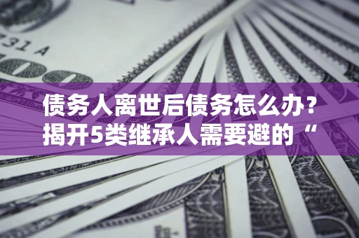 武汉债务人离世后债务怎么办？揭开5类继承人需要避的“坑”