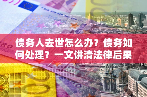 武汉债务人去世怎么办？债务如何处理？一文讲清法律后果