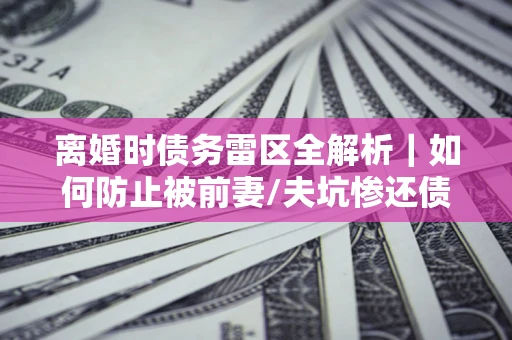 武汉离婚时债务雷区全解析｜如何防止被前妻/夫坑惨还债？