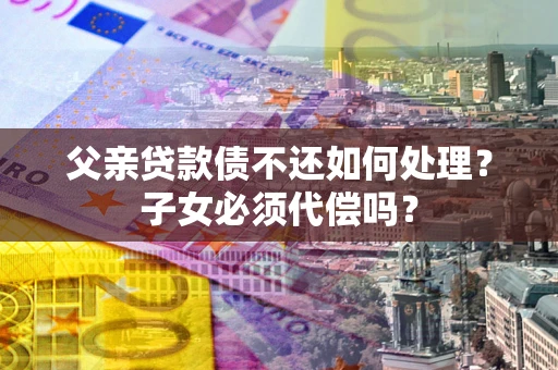 武汉父亲贷款债不还如何处理？子女必须代偿吗？
