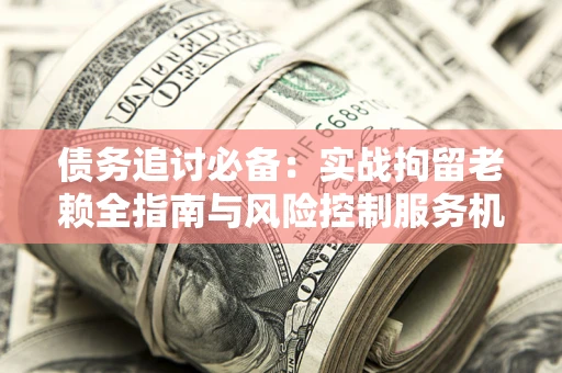 武汉债务追讨必备：实战拘留老赖全指南与风险控制服务机构推荐