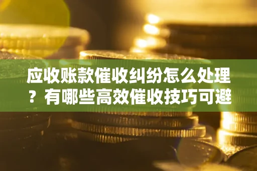 武汉应收账款催收纠纷怎么处理？有哪些高效催收技巧可避免坏账？